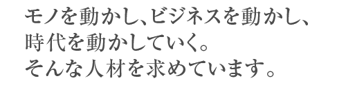 モノを動かし、ビジネスを動かし、時代を動かしていく。そんな人材を求めています。
