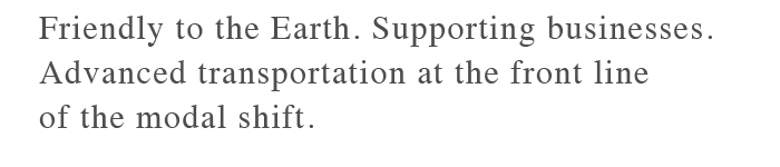 Friendly to the Earth. Supporting businesses.Advanced transportation at the front line of the modal shift.