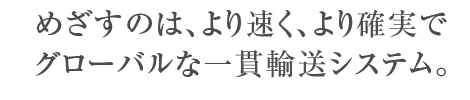 めざすのは、より速く、より確実でグローバルな一貫輸送システム。
