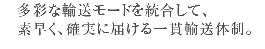 多彩な輸送モードを統合して、素早く、確実に届ける一貫輸送体制。