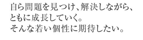 自ら問題を見つけ、解決しながら、ともに成長していく。そんな若い個性に期待したい。