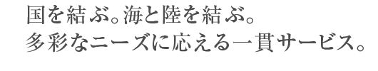 国を結ぶ。海と陸を結ぶ。多彩なニーズに応える一貫サービス。