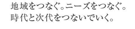 地域をつなぐ。ニーズをつなぐ。時代と次代をつないでいく。